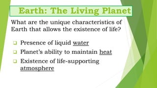 Earth: The Living Planet
What are the unique characteristics of
Earth that allows the existence of life?
 Planet’s ability to maintain heat
 Presence of liquid water
 Existence of life-supporting
atmosphere
 