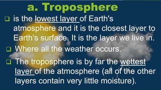 a. Troposphere
 The troposphere is by far the wettest
layer of the atmosphere (all of the other
layers contain very little moisture).
 is the lowest layer of Earth's
atmosphere and it is the closest layer to
Earth’s surface. It is the layer we live in.
 Where all the weather occurs.
 