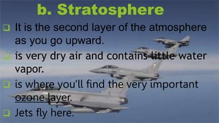 b. Stratosphere
 It is the second layer of the atmosphere
as you go upward.
 is very dry air and contains little water
vapor.
 is where you'll find the very important
ozone layer.
 Jets fly here.
 