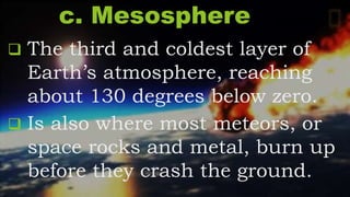 c. Mesosphere
 The third and coldest layer of
Earth’s atmosphere, reaching
about 130 degrees below zero.
 Is also where most meteors, or
space rocks and metal, burn up
before they crash the ground.
 