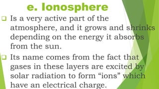 e. Ionosphere
 Is a very active part of the
atmosphere, and it grows and shrinks
depending on the energy it absorbs
from the sun.
 Its name comes from the fact that
gases in these layers are excited by
solar radiation to form “ions” which
have an electrical charge.
 