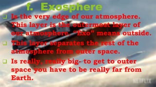 f. Exosphere
 Is the very edge of our atmosphere.
This layer is the outermost layer of
our atmosphere. “Exo” means outside.
 This layer separates the rest of the
atmosphere from outer space.
 Is really, really big- to get to outer
space you have to be really far from
Earth.
 
