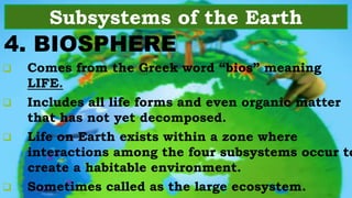 4. BIOSPHERE
Subsystems of the Earth
 Comes from the Greek word “bios” meaning
LIFE.
 Includes all life forms and even organic matter
that has not yet decomposed.
 Life on Earth exists within a zone where
interactions among the four subsystems occur to
create a habitable environment.
 Sometimes called as the large ecosystem.
 