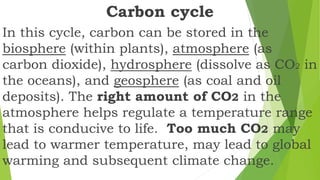 Carbon cycle
In this cycle, carbon can be stored in the
biosphere (within plants), atmosphere (as
carbon dioxide), hydrosphere (dissolve as CO2 in
the oceans), and geosphere (as coal and oil
deposits). The right amount of CO2 in the
atmosphere helps regulate a temperature range
that is conducive to life. Too much CO2 may
lead to warmer temperature, may lead to global
warming and subsequent climate change.
 