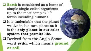  Earth is considered as a home of
simple single-celled organisms
up to the most complex life
forms including humans.
 It is undeniable that the planet
we live in is a rare planet as it
is the only planet in our solar
system that permits life.
 Derived from the Anglo-Saxon
word erda, which means ground
or soil.
 