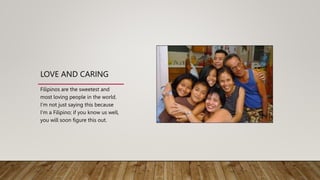 LOVE AND CARING
Filipinos are the sweetest and
most loving people in the world.
I’m not just saying this because
I’m a Filipino; if you know us well,
you will soon figure this out.
 