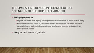 THE SPANISH INFLUENCE ON FILIPINO CULTURE
STRENGTHS OF THE FILIPINO CHARACTER
• Pakikipagkapwa–tao
 Regards for others with dignity and respect and deal with them as fellow human being.
 Manifested in a basic sense of justice and fairness an in concern for others results in
camaraderie and feeling of closeness to one another and promote unity as well as
sense of social justice.
• Utang na Loob – sense of gratitude
 