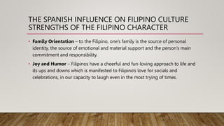 THE SPANISH INFLUENCE ON FILIPINO CULTURE
STRENGTHS OF THE FILIPINO CHARACTER
• Family Orientation – to the Filipino, one’s family is the source of personal
identity, the source of emotional and material support and the person’s main
commitment and responsibility.
• Joy and Humor – Filipinos have a cheerful and fun-loving approach to life and
its ups and downs which is manifested to Filipino’s love for socials and
celebrations, in our capacity to laugh even in the most trying of times.
 
