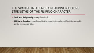 THE SPANISH INFLUENCE ON FILIPINO CULTURE
STRENGTHS OF THE FILIPINO CHARACTER
• Faith and Religiously – deep faith in God.
• Ability to Survive – manifested in the capacity to endure difficult times and to
get by even on so little.
 