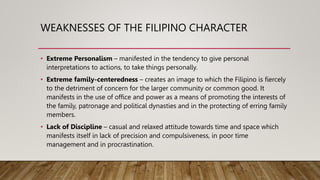 WEAKNESSES OF THE FILIPINO CHARACTER
• Extreme Personalism – manifested in the tendency to give personal
interpretations to actions, to take things personally.
• Extreme family-centeredness – creates an image to which the Filipino is fiercely
to the detriment of concern for the larger community or common good. It
manifests in the use of office and power as a means of promoting the interests of
the family, patronage and political dynasties and in the protecting of erring family
members.
• Lack of Discipline – casual and relaxed attitude towards time and space which
manifests itself in lack of precision and compulsiveness, in poor time
management and in procrastination.
 