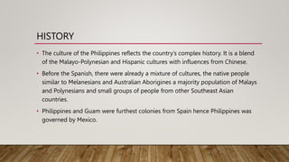 HISTORY
• The culture of the Philippines reflects the country’s complex history. It is a blend
of the Malayo-Polynesian and Hispanic cultures with influences from Chinese.
• Before the Spanish, there were already a mixture of cultures, the native people
similar to Melanesians and Australian Aborigines a majority population of Malays
and Polynesians and small groups of people from other Southeast Asian
countries.
• Philippines and Guam were furthest colonies from Spain hence Philippines was
governed by Mexico.
 