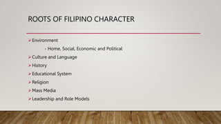 ROOTS OF FILIPINO CHARACTER
Environment
- Home, Social, Economic and Political
Culture and Language
History
Educational System
Religion
Mass Media
Leadership and Role Models
 