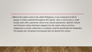 Before this nation came to be called Philippines, it was composed of ethnic
groups or tribes scattered throughout the islands- each a community or small
society, each with a particular culture and cultural expressions. Spanish Culture
and American culture had been adapted into the native culture and thus
indigenized, a certain uniformity or similarity could be specifically the lowlanders.
The people who remained unconquered did not absorb this culture.
 