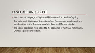 LANGUAGE AND PEOPLE
• Most common language is English and Filipino which is based on Tagalog
• The majority of Filipinos are descendants from Austronesian people which are
closely related to the Chamorro people in Guam and Mariana Islands.
• The Native population were related to the aborigines of Australia, Melanesians,
Chinese, Japanese and Indians.
 