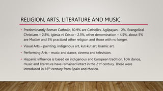 RELIGION, ARTS, LITERATURE AND MUSIC
• Predominantly Roman Catholic, 80.9% are Catholics, Aglipayan – 2%, Evangelical
Christians – 2.8%, Iglesia ni Cristo – 2.3%, other denomination – 4.5%, about 5%
are Muslim and 5% practiced other religion and those with no longer.
• Visual Arts – painting, indigenous art, kut-kut art, Islamic art.
• Performing Arts – music and dance, cinema and television.
• Hispanic influence is based on indigenous and European tradition. Folk dance,
music and literature have remained intact in the 21st century. These were
introduced in 16th century from Spain and Mexico.
 