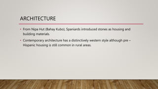 ARCHITECTURE
• From Nipa Hut (Bahay Kubo), Spaniards introduced stones as housing and
building materials.
• Contemporary architecture has a distinctively western style although pre –
Hispanic housing is still common in rural areas.
 