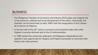 BUSINESS
• The Philippines Chamber of Commerce and Industry (PCCI) plays and integral role
in the economic, political and social development of the nation. Historically, the
chamber can be traced back as early 1890’s with the inauguration of the Camara
de Comercio de Filipinos.
• In the first half of the 20th century commerce and industrial trades with other
Hispanic countries declined due to the US Administration.
• In 1998 marked the centennial celebration of Philippines Independence and
opened a new opportunity for Hispanic and Filipino businesses to reconnect their
historic ties trade partners.
 