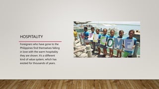 HOSPITALITY
Foreigners who have gone to the
Philippines find themselves falling
in love with the warm hospitality
they are shown. It’s a different
kind of value system, which has
existed for thousands of years.
 