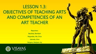 LESSON 1.3:
OBJECTIVES OF TEACHING ARTS
AND COMPETENCIES OF AN
ART TEACHER
Reporters:
Bautista, Rembert
Negradas, Ma. Erica
Salceda, Gina
Vergara, Marjean Joy
 