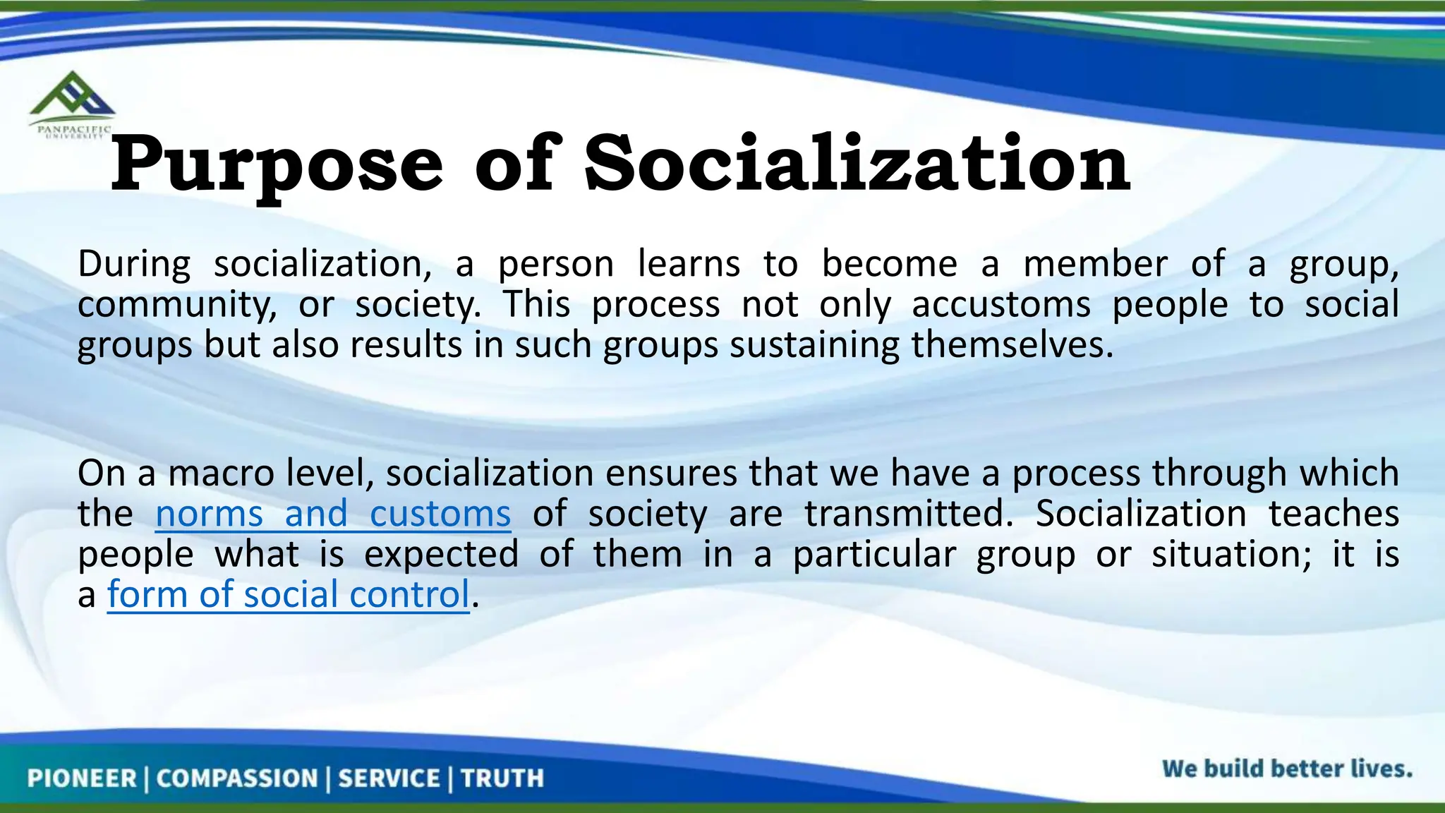Purpose of Socialization
During socialization, a person learns to become a member of a group,
community, or society. This process not only accustoms people to social
groups but also results in such groups sustaining themselves.
On a macro level, socialization ensures that we have a process through which
the norms and customs of society are transmitted. Socialization teaches
people what is expected of them in a particular group or situation; it is
a form of social control.
 