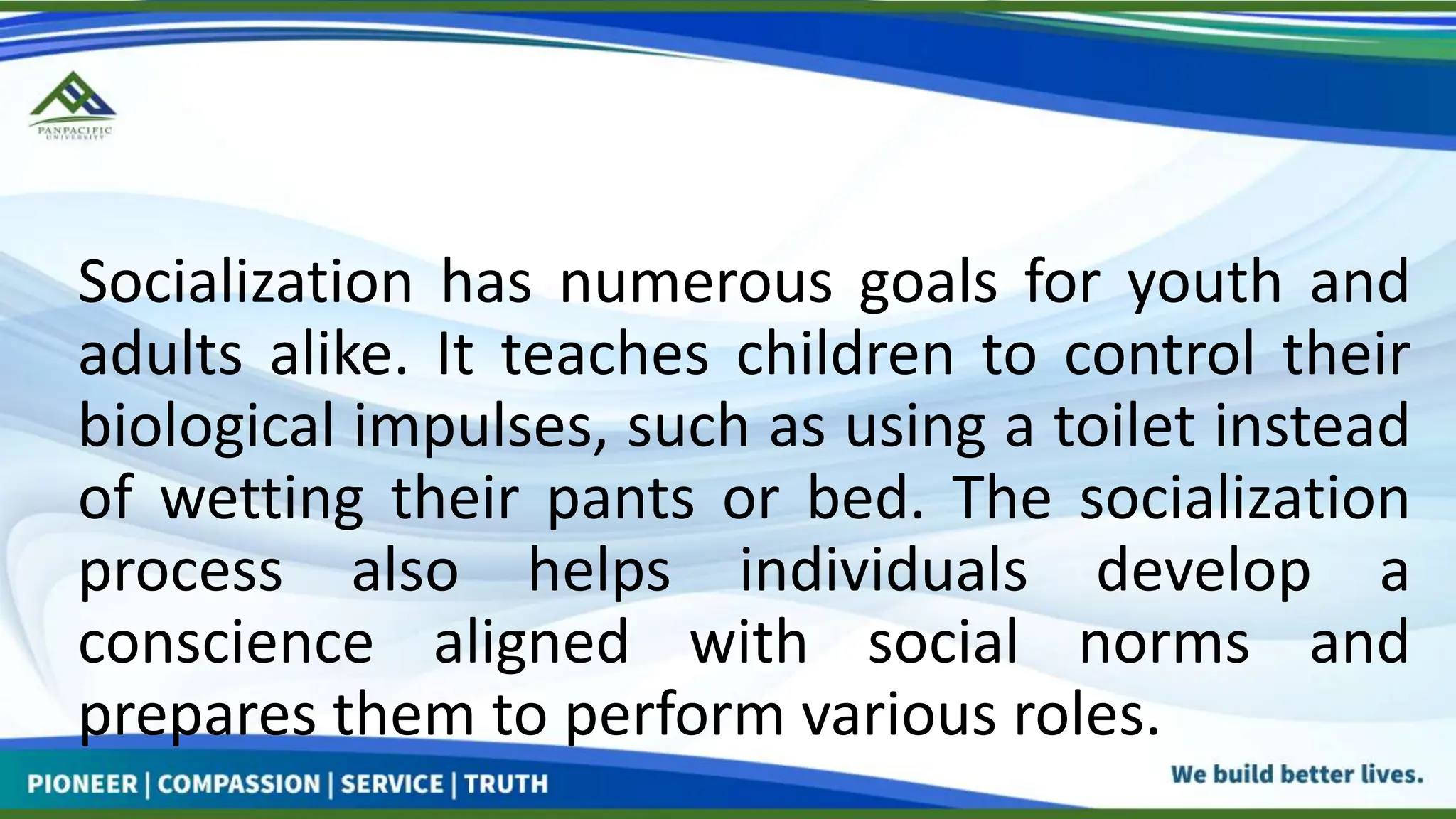 Socialization has numerous goals for youth and
adults alike. It teaches children to control their
biological impulses, such as using a toilet instead
of wetting their pants or bed. The socialization
process also helps individuals develop a
conscience aligned with social norms and
prepares them to perform various roles.
 
