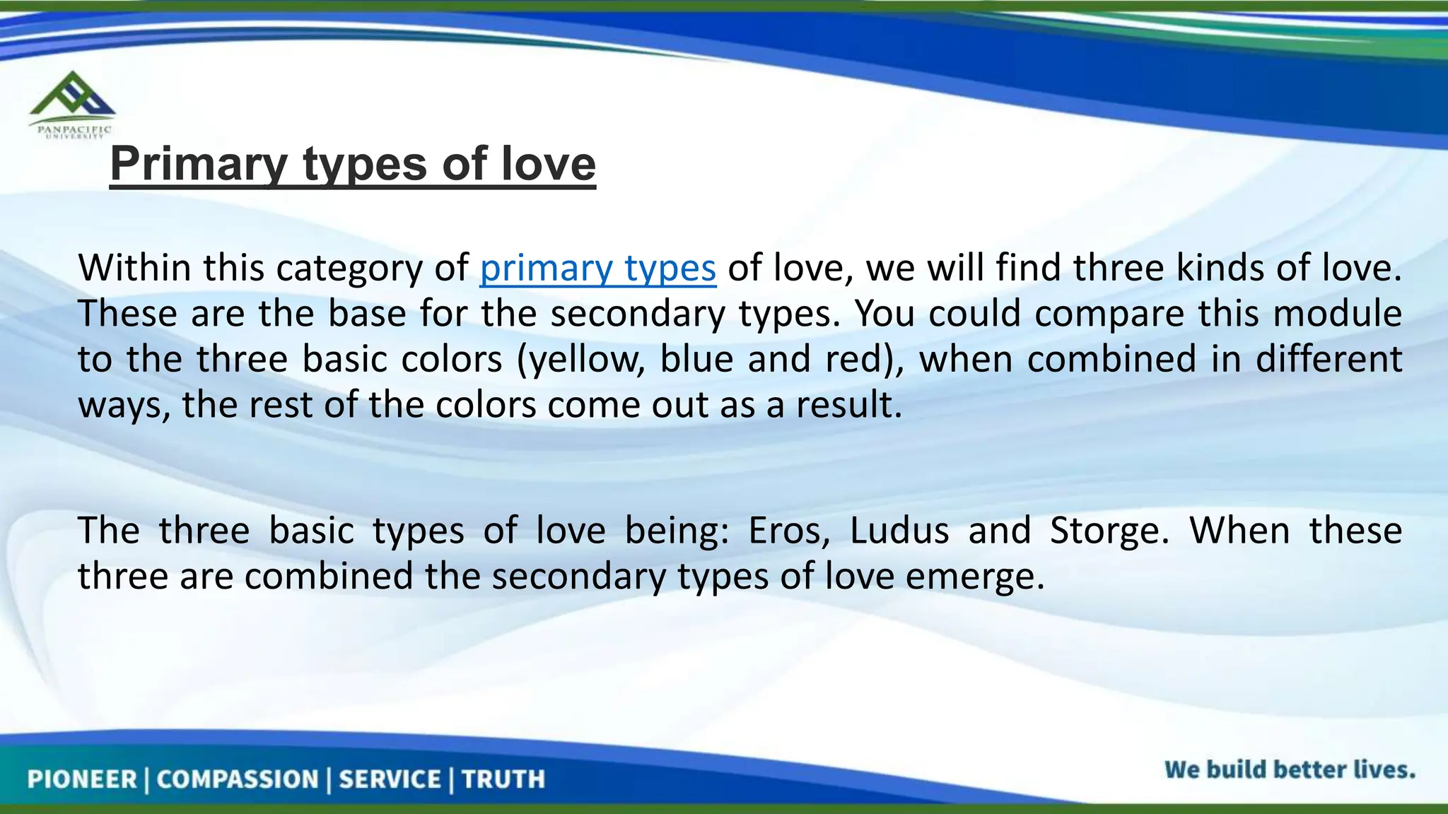 Primary types of love
Within this category of primary types of love, we will find three kinds of love.
These are the base for the secondary types. You could compare this module
to the three basic colors (yellow, blue and red), when combined in different
ways, the rest of the colors come out as a result.
The three basic types of love being: Eros, Ludus and Storge. When these
three are combined the secondary types of love emerge.
 