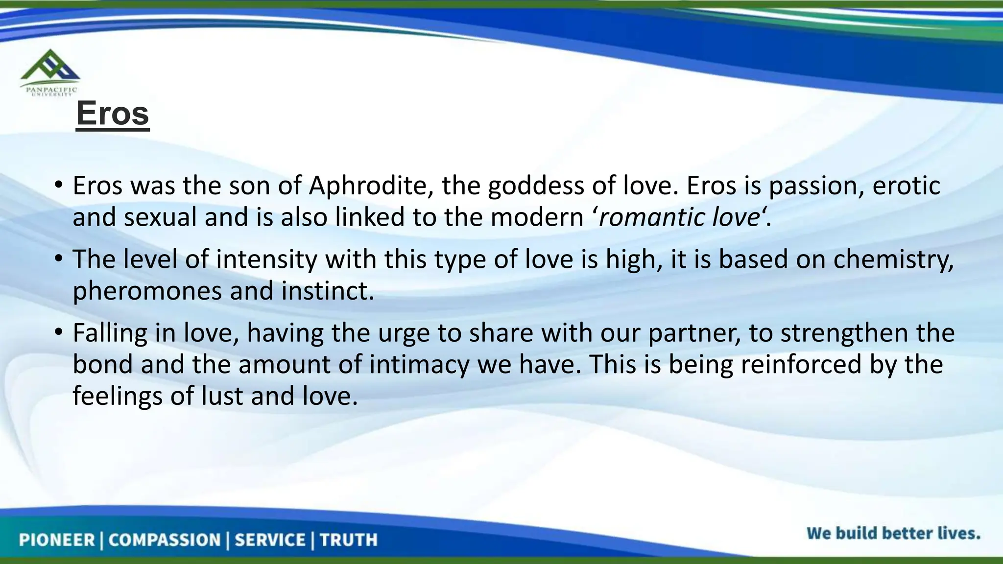 Eros
• Eros was the son of Aphrodite, the goddess of love. Eros is passion, erotic
and sexual and is also linked to the modern ‘romantic love‘.
• The level of intensity with this type of love is high, it is based on chemistry,
pheromones and instinct.
• Falling in love, having the urge to share with our partner, to strengthen the
bond and the amount of intimacy we have. This is being reinforced by the
feelings of lust and love.
 
