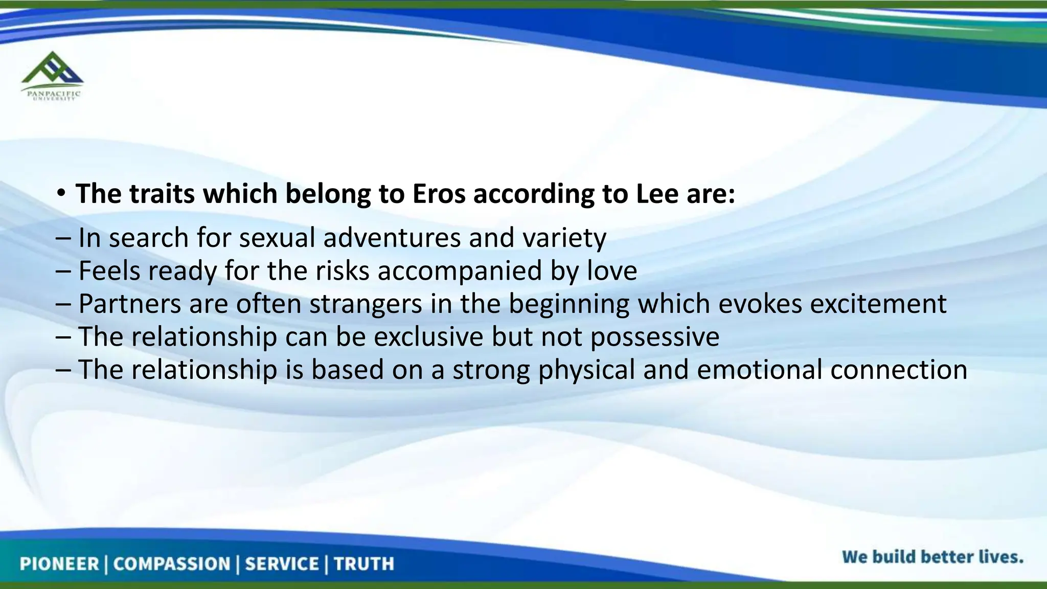 • The traits which belong to Eros according to Lee are:
– In search for sexual adventures and variety
– Feels ready for the risks accompanied by love
– Partners are often strangers in the beginning which evokes excitement
– The relationship can be exclusive but not possessive
– The relationship is based on a strong physical and emotional connection
 