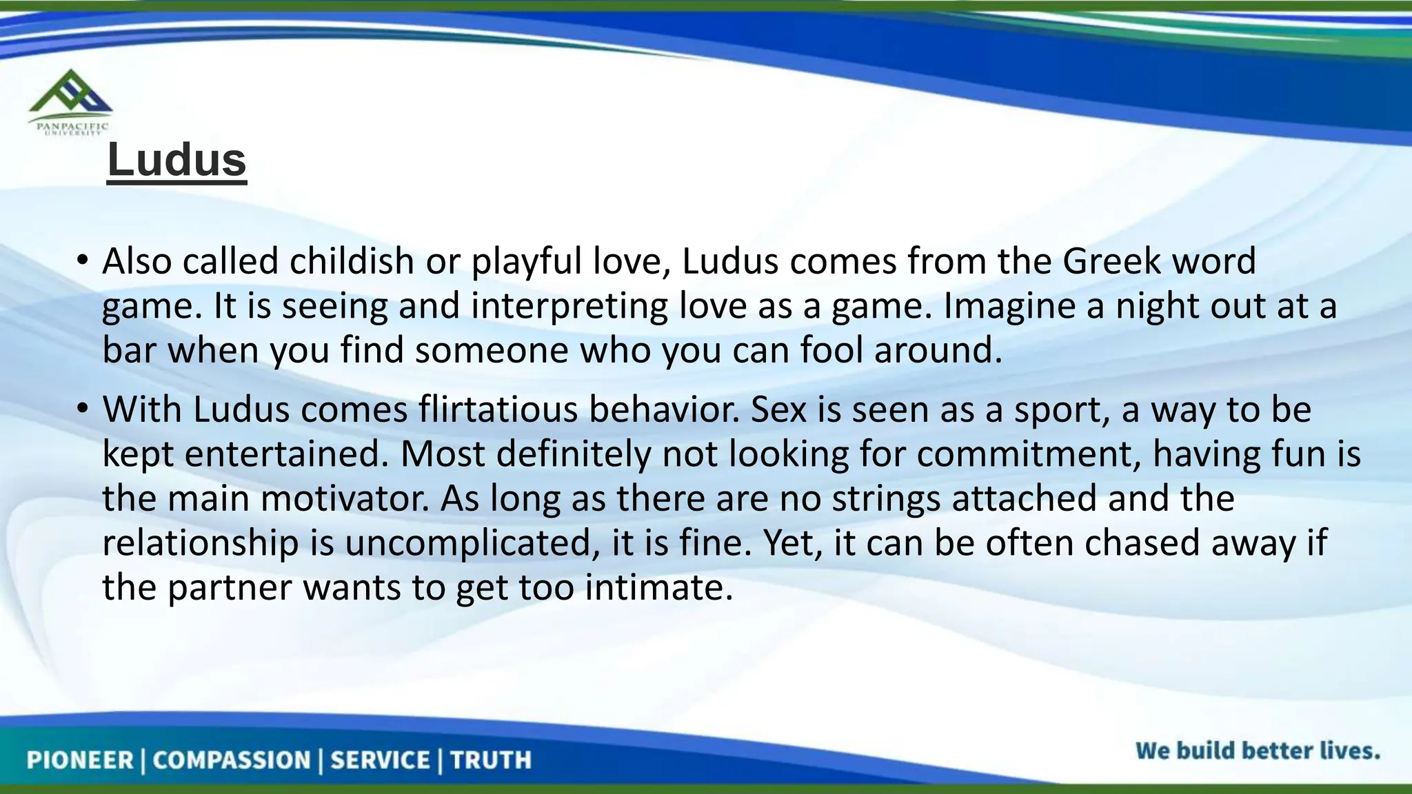 Ludus
• Also called childish or playful love, Ludus comes from the Greek word
game. It is seeing and interpreting love as a game. Imagine a night out at a
bar when you find someone who you can fool around.
• With Ludus comes flirtatious behavior. Sex is seen as a sport, a way to be
kept entertained. Most definitely not looking for commitment, having fun is
the main motivator. As long as there are no strings attached and the
relationship is uncomplicated, it is fine. Yet, it can be often chased away if
the partner wants to get too intimate.
 