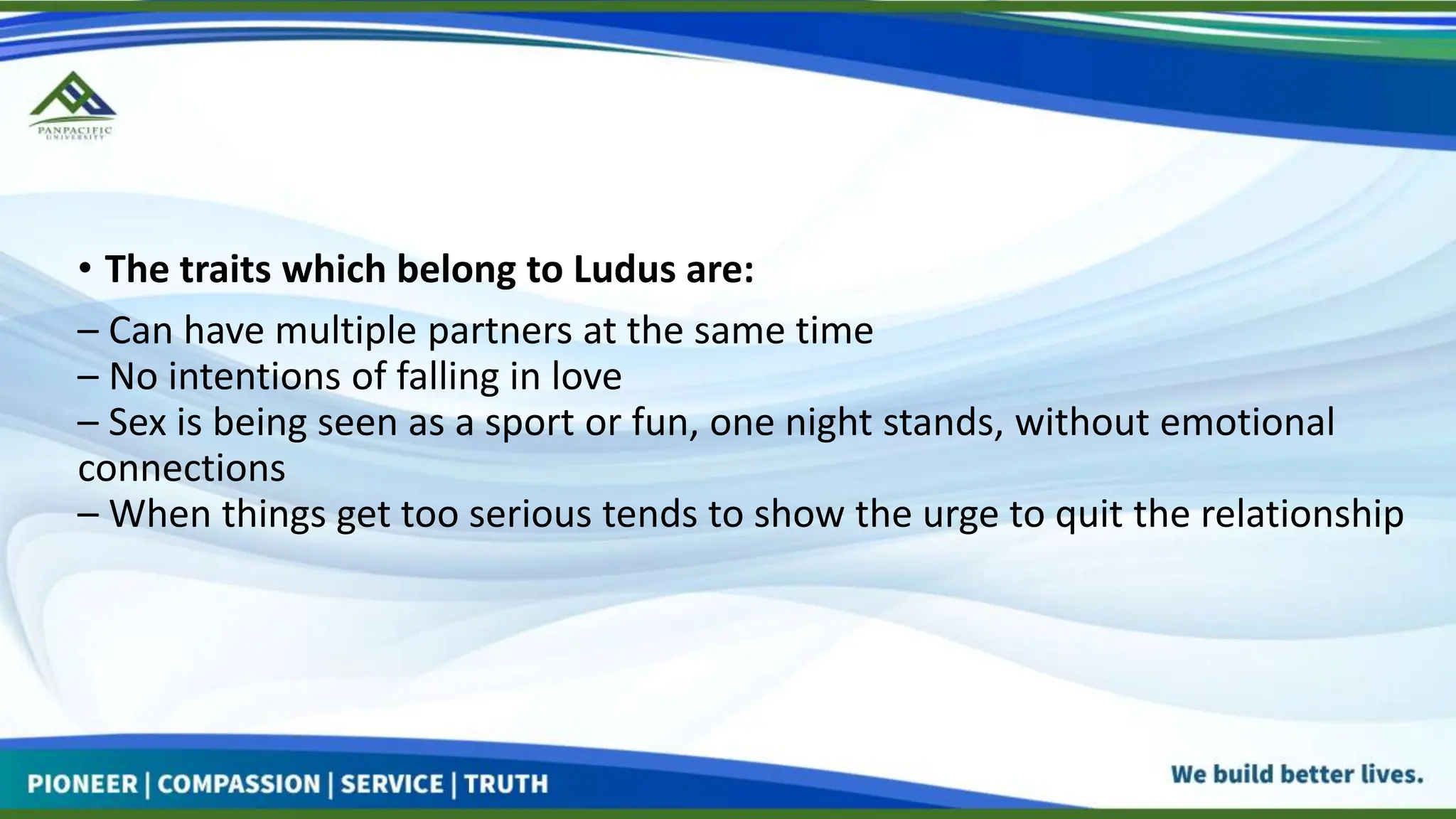 • The traits which belong to Ludus are:
– Can have multiple partners at the same time
– No intentions of falling in love
– Sex is being seen as a sport or fun, one night stands, without emotional
connections
– When things get too serious tends to show the urge to quit the relationship
 