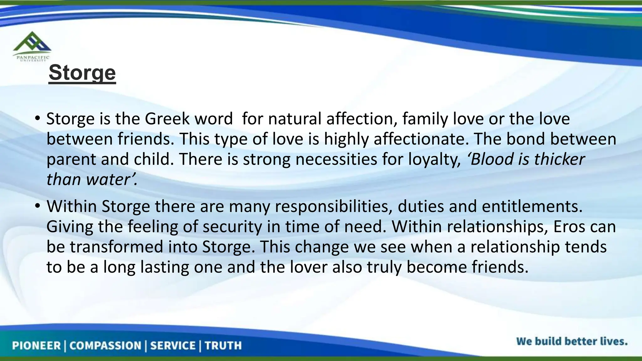 Storge
• Storge is the Greek word for natural affection, family love or the love
between friends. This type of love is highly affectionate. The bond between
parent and child. There is strong necessities for loyalty, ‘Blood is thicker
than water’.
• Within Storge there are many responsibilities, duties and entitlements.
Giving the feeling of security in time of need. Within relationships, Eros can
be transformed into Storge. This change we see when a relationship tends
to be a long lasting one and the lover also truly become friends.
 