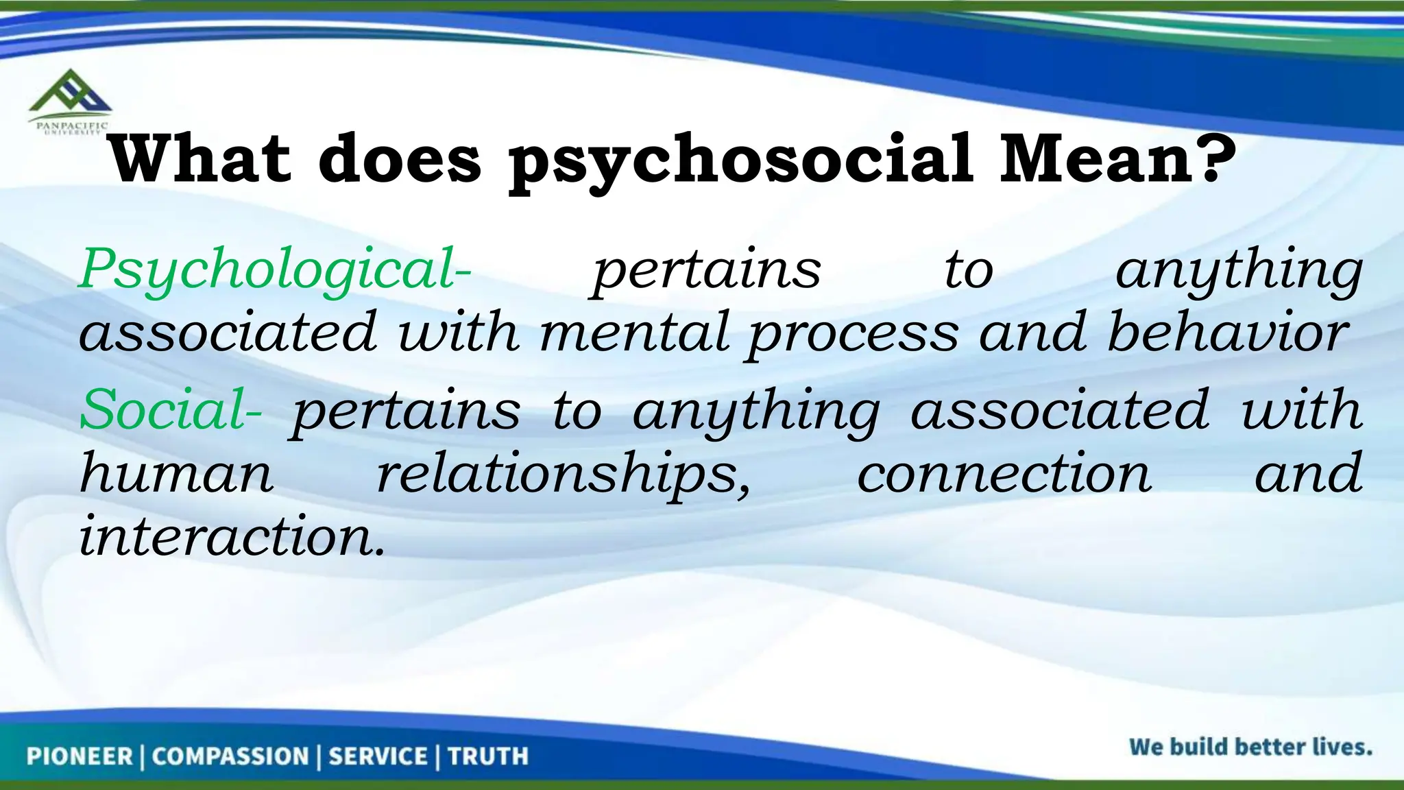 What does psychosocial Mean?
Psychological- pertains to anything
associated with mental process and behavior
Social- pertains to anything associated with
human relationships, connection and
interaction.
 