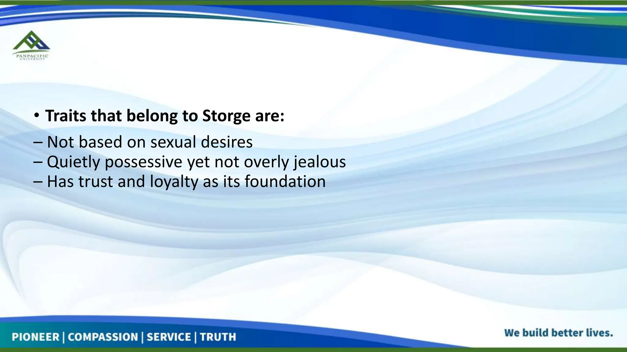 • Traits that belong to Storge are:
– Not based on sexual desires
– Quietly possessive yet not overly jealous
– Has trust and loyalty as its foundation
 