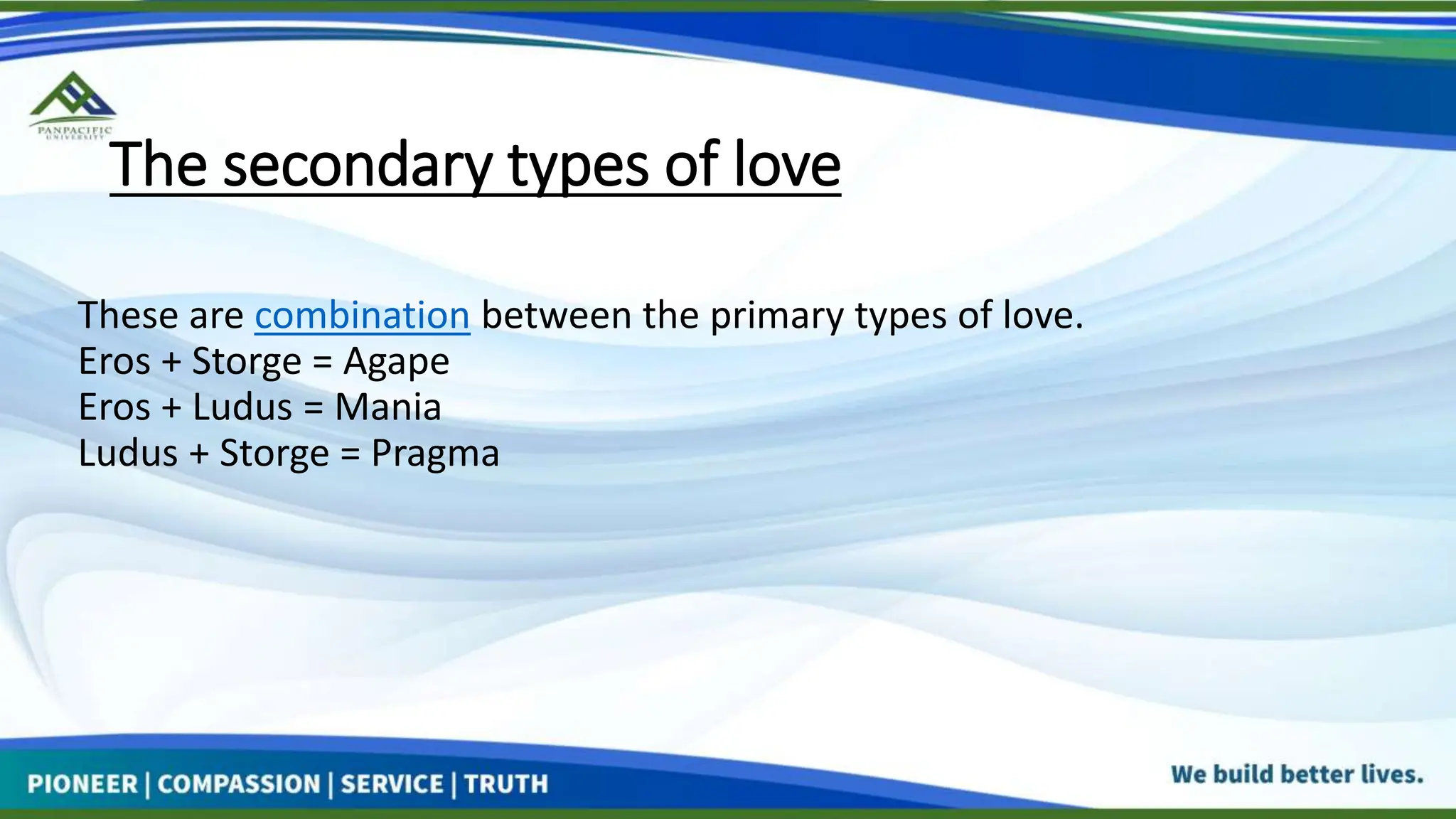 The secondary types of love
These are combination between the primary types of love.
Eros + Storge = Agape
Eros + Ludus = Mania
Ludus + Storge = Pragma
 