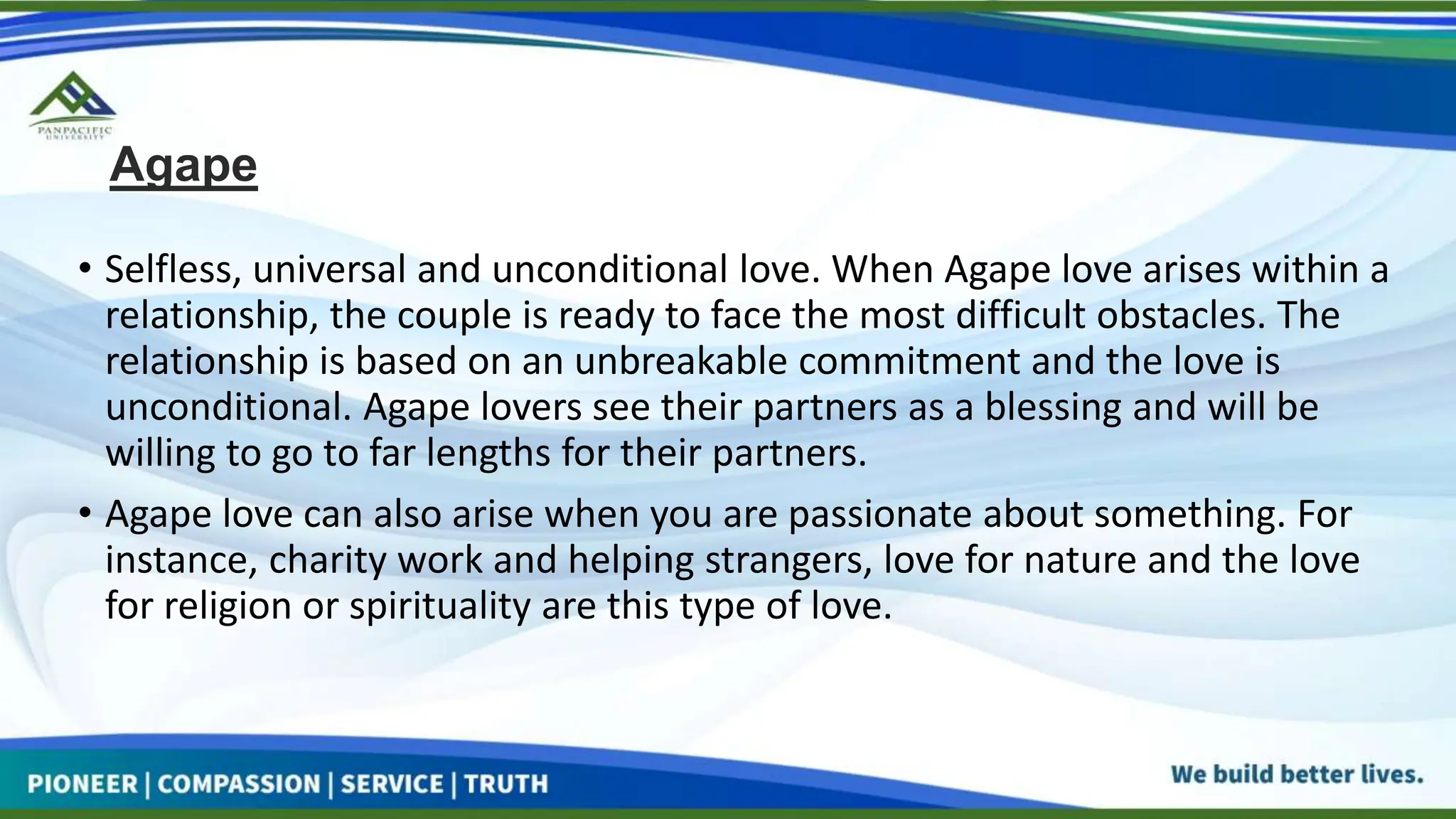 Agape
• Selfless, universal and unconditional love. When Agape love arises within a
relationship, the couple is ready to face the most difficult obstacles. The
relationship is based on an unbreakable commitment and the love is
unconditional. Agape lovers see their partners as a blessing and will be
willing to go to far lengths for their partners.
• Agape love can also arise when you are passionate about something. For
instance, charity work and helping strangers, love for nature and the love
for religion or spirituality are this type of love.
 