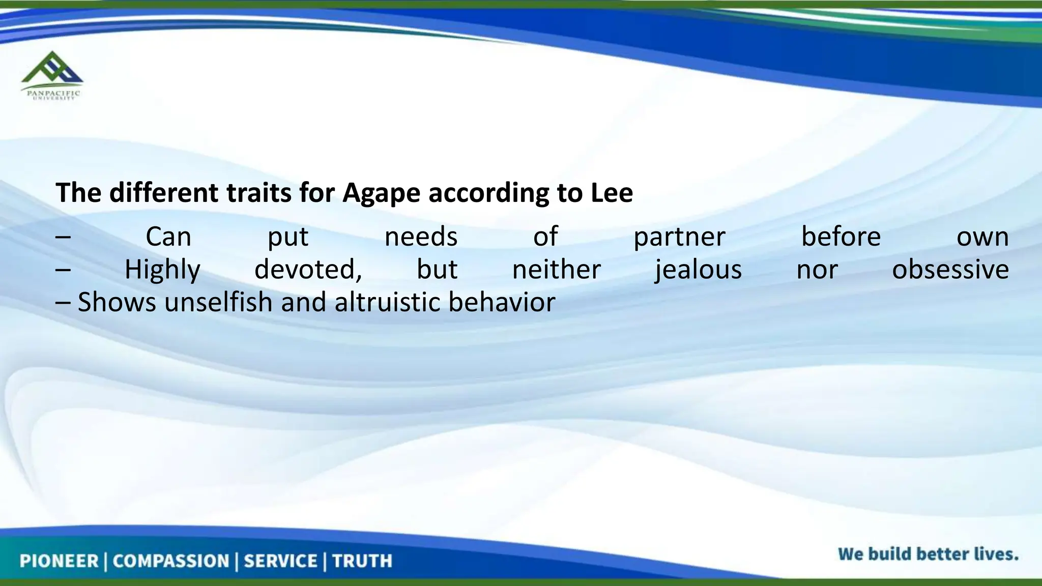 The different traits for Agape according to Lee
– Can put needs of partner before own
– Highly devoted, but neither jealous nor obsessive
– Shows unselfish and altruistic behavior
 