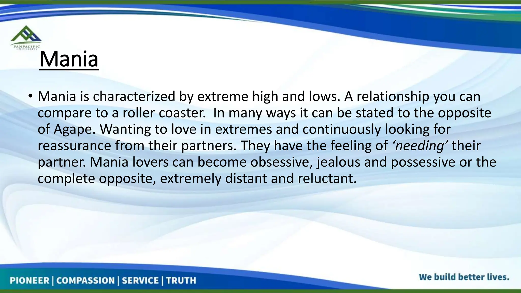 Mania
• Mania is characterized by extreme high and lows. A relationship you can
compare to a roller coaster. In many ways it can be stated to the opposite
of Agape. Wanting to love in extremes and continuously looking for
reassurance from their partners. They have the feeling of ‘needing’ their
partner. Mania lovers can become obsessive, jealous and possessive or the
complete opposite, extremely distant and reluctant.
 
