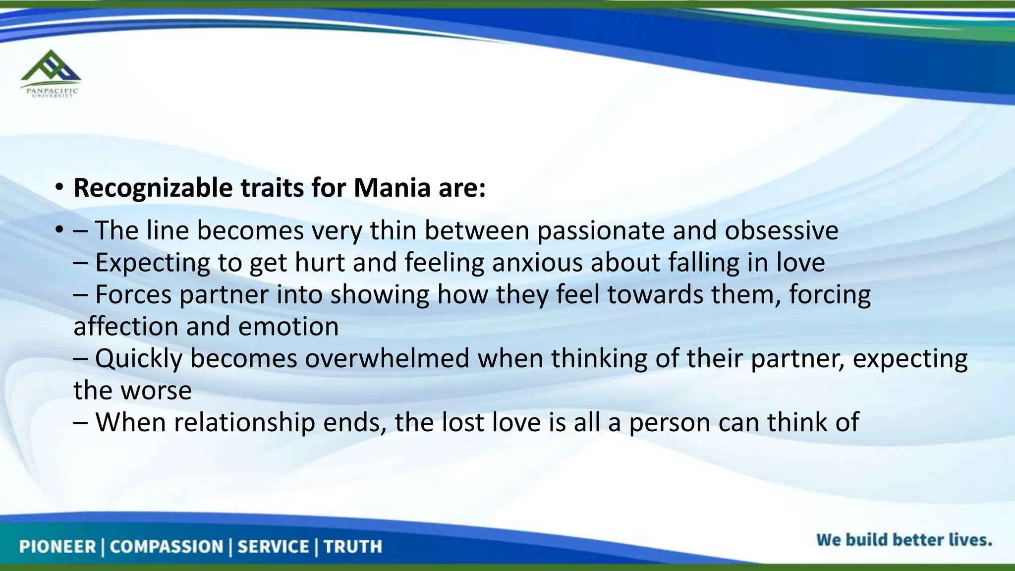 • Recognizable traits for Mania are:
• – The line becomes very thin between passionate and obsessive
– Expecting to get hurt and feeling anxious about falling in love
– Forces partner into showing how they feel towards them, forcing
affection and emotion
– Quickly becomes overwhelmed when thinking of their partner, expecting
the worse
– When relationship ends, the lost love is all a person can think of
 