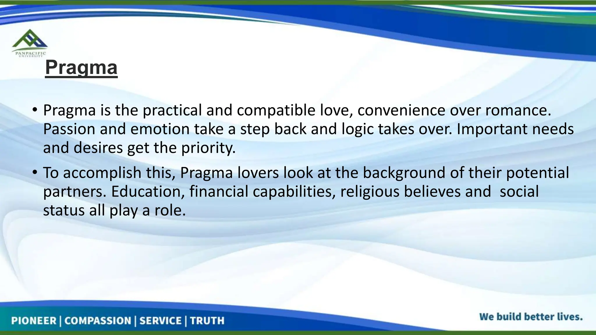 Pragma
• Pragma is the practical and compatible love, convenience over romance.
Passion and emotion take a step back and logic takes over. Important needs
and desires get the priority.
• To accomplish this, Pragma lovers look at the background of their potential
partners. Education, financial capabilities, religious believes and social
status all play a role.
 
