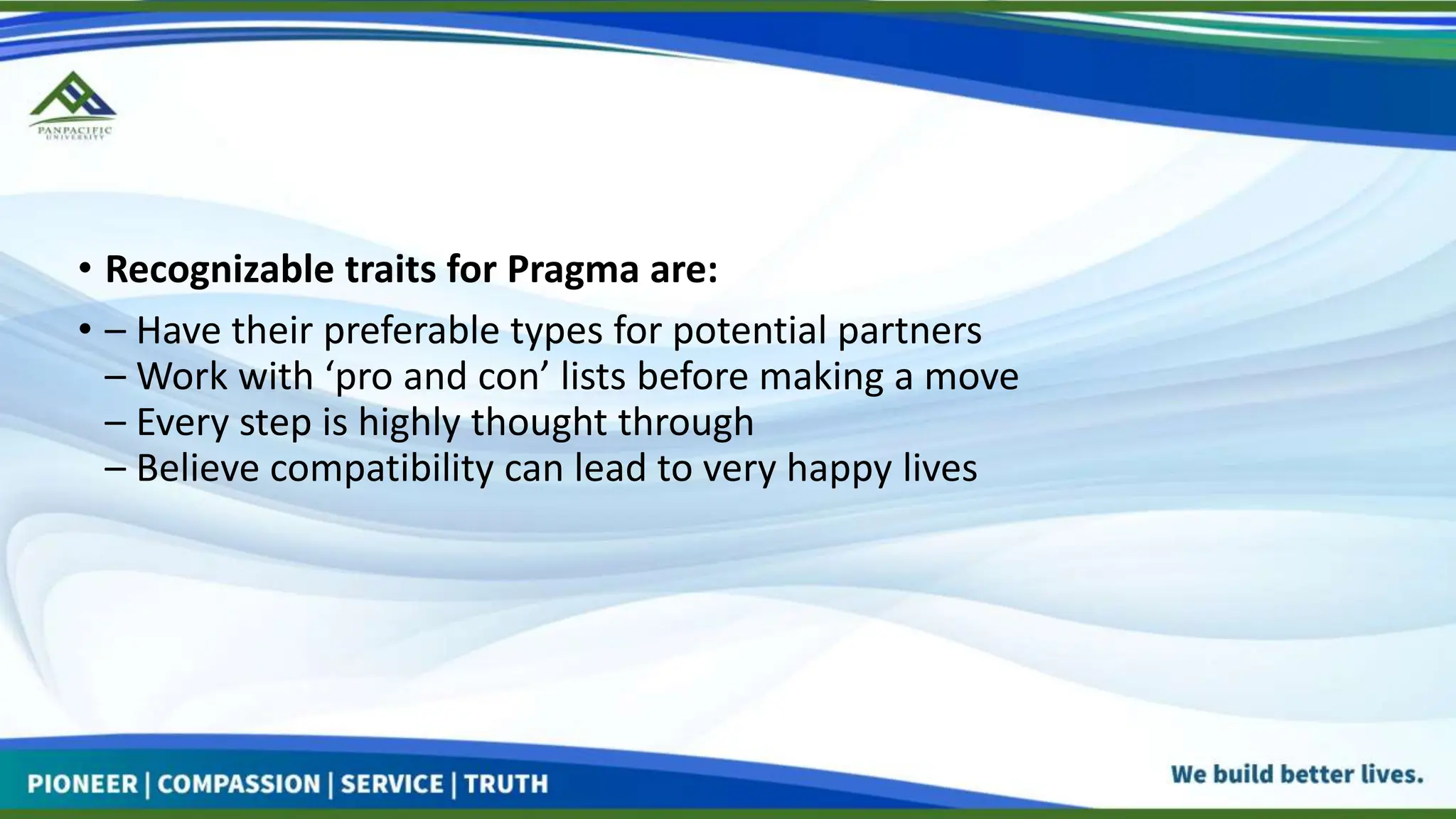 • Recognizable traits for Pragma are:
• – Have their preferable types for potential partners
– Work with ‘pro and con’ lists before making a move
– Every step is highly thought through
– Believe compatibility can lead to very happy lives
 