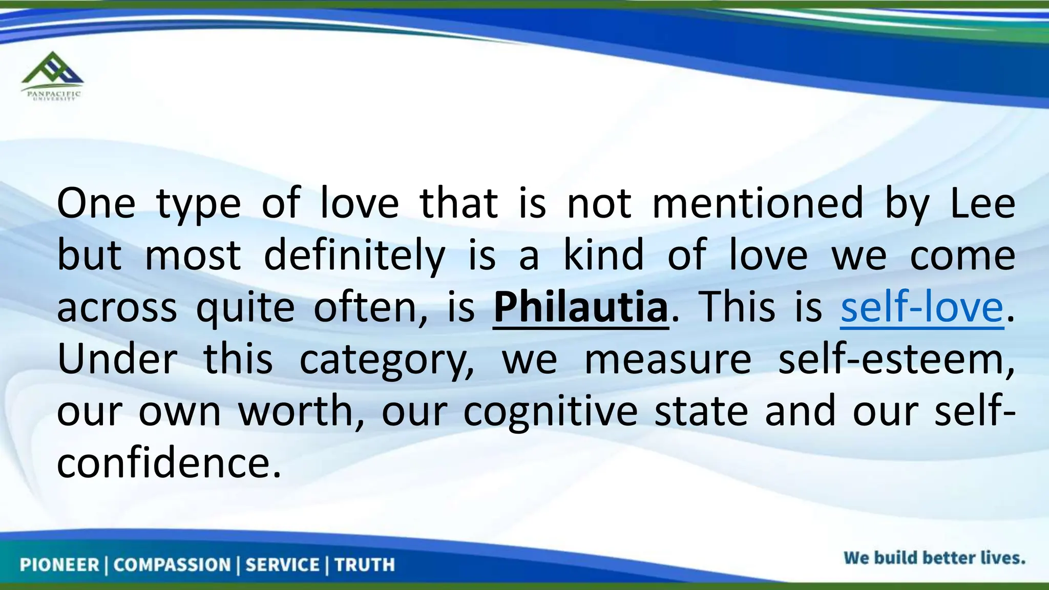 One type of love that is not mentioned by Lee
but most definitely is a kind of love we come
across quite often, is Philautia. This is self-love.
Under this category, we measure self-esteem,
our own worth, our cognitive state and our self-
confidence.
 