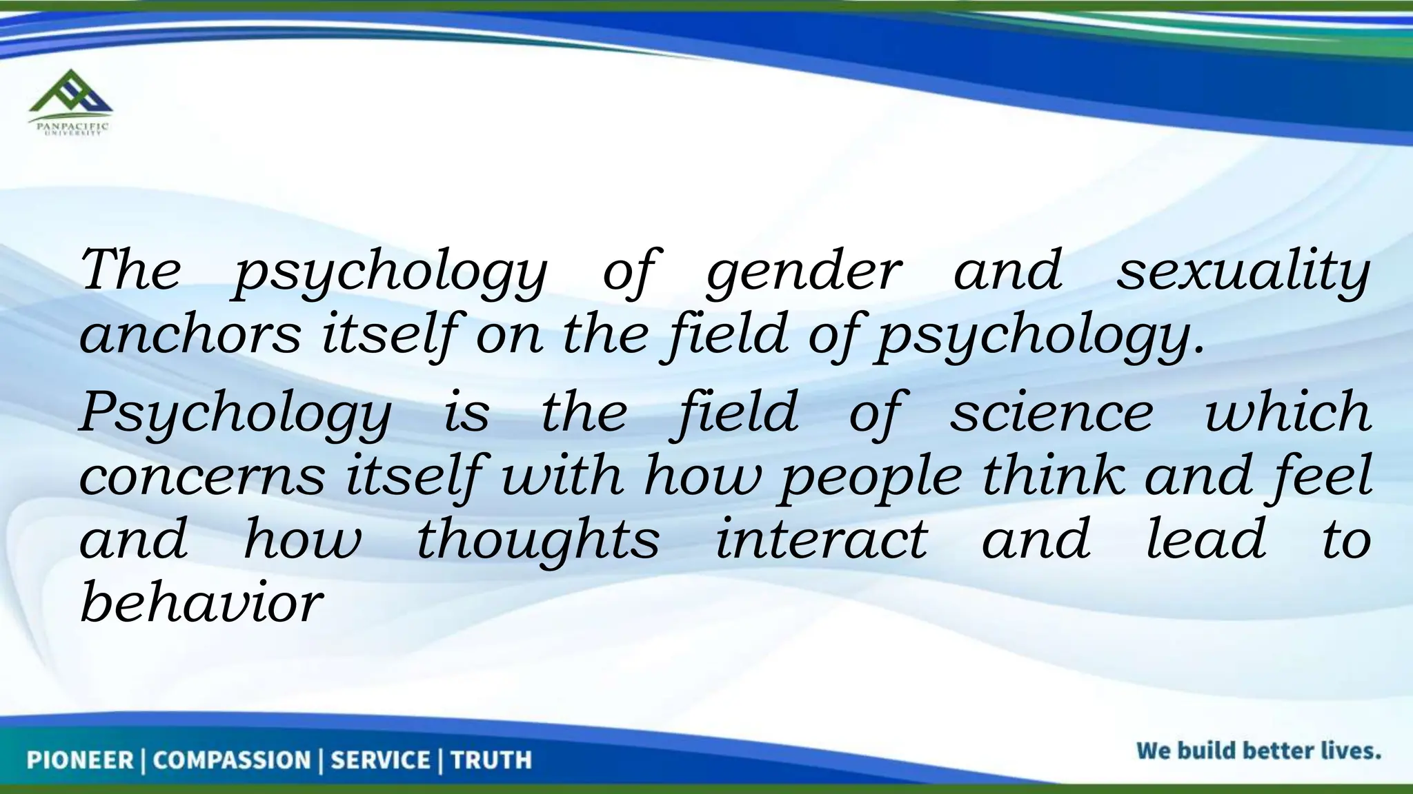 The psychology of gender and sexuality
anchors itself on the field of psychology.
Psychology is the field of science which
concerns itself with how people think and feel
and how thoughts interact and lead to
behavior
 