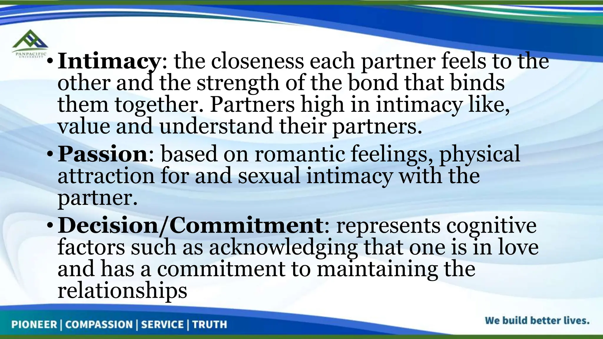 • Intimacy: the closeness each partner feels to the
other and the strength of the bond that binds
them together. Partners high in intimacy like,
value and understand their partners.
• Passion: based on romantic feelings, physical
attraction for and sexual intimacy with the
partner.
• Decision/Commitment: represents cognitive
factors such as acknowledging that one is in love
and has a commitment to maintaining the
relationships
 