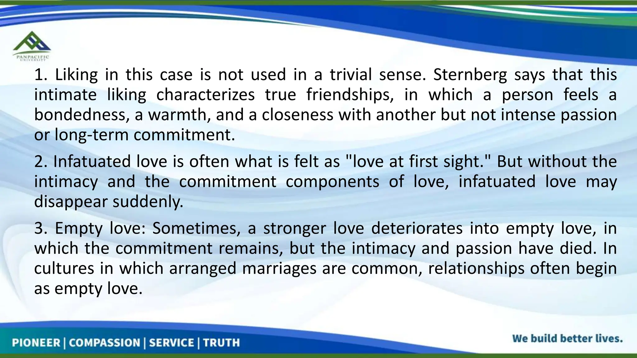 1. Liking in this case is not used in a trivial sense. Sternberg says that this
intimate liking characterizes true friendships, in which a person feels a
bondedness, a warmth, and a closeness with another but not intense passion
or long-term commitment.
2. Infatuated love is often what is felt as "love at first sight." But without the
intimacy and the commitment components of love, infatuated love may
disappear suddenly.
3. Empty love: Sometimes, a stronger love deteriorates into empty love, in
which the commitment remains, but the intimacy and passion have died. In
cultures in which arranged marriages are common, relationships often begin
as empty love.
 