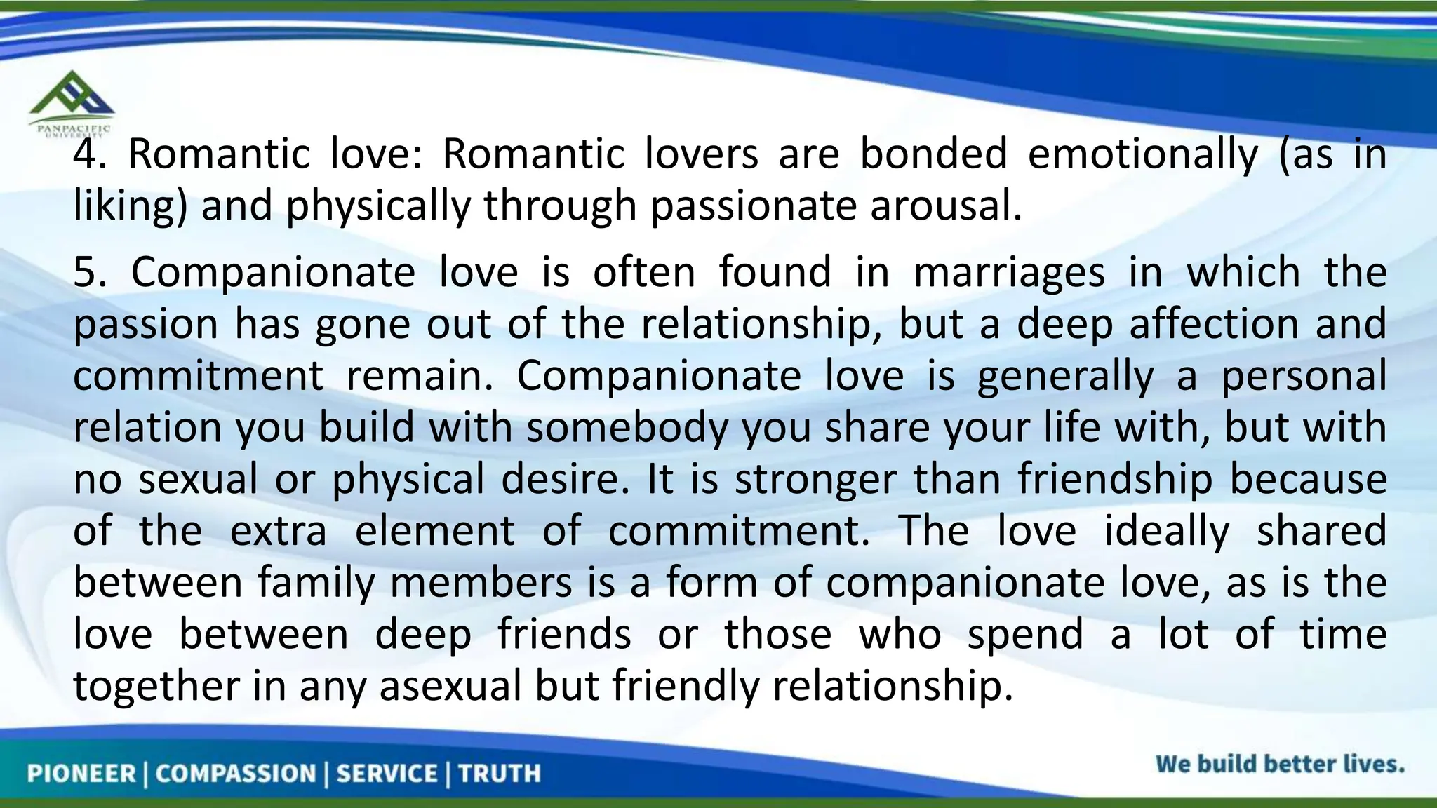 4. Romantic love: Romantic lovers are bonded emotionally (as in
liking) and physically through passionate arousal.
5. Companionate love is often found in marriages in which the
passion has gone out of the relationship, but a deep affection and
commitment remain. Companionate love is generally a personal
relation you build with somebody you share your life with, but with
no sexual or physical desire. It is stronger than friendship because
of the extra element of commitment. The love ideally shared
between family members is a form of companionate love, as is the
love between deep friends or those who spend a lot of time
together in any asexual but friendly relationship.
 