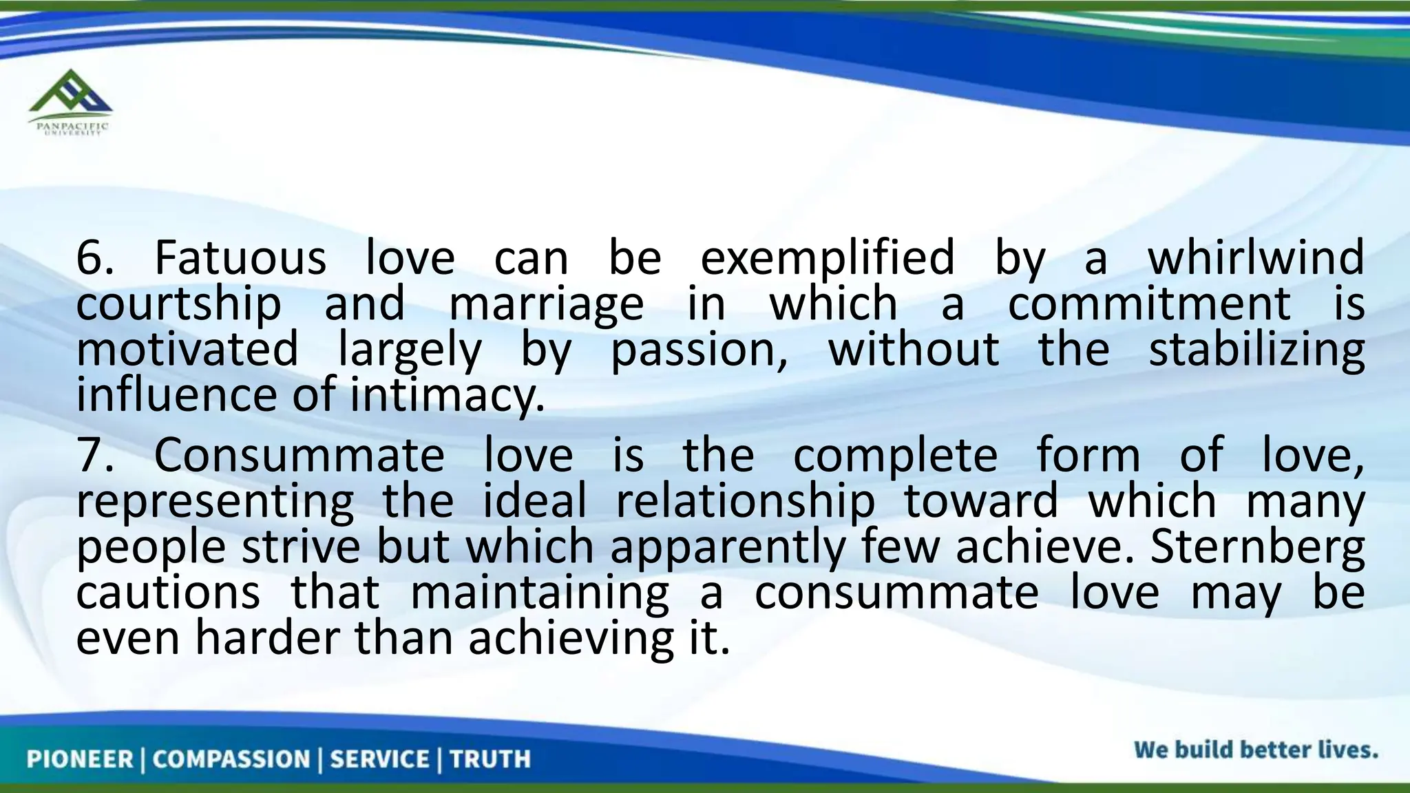 6. Fatuous love can be exemplified by a whirlwind
courtship and marriage in which a commitment is
motivated largely by passion, without the stabilizing
influence of intimacy.
7. Consummate love is the complete form of love,
representing the ideal relationship toward which many
people strive but which apparently few achieve. Sternberg
cautions that maintaining a consummate love may be
even harder than achieving it.
 