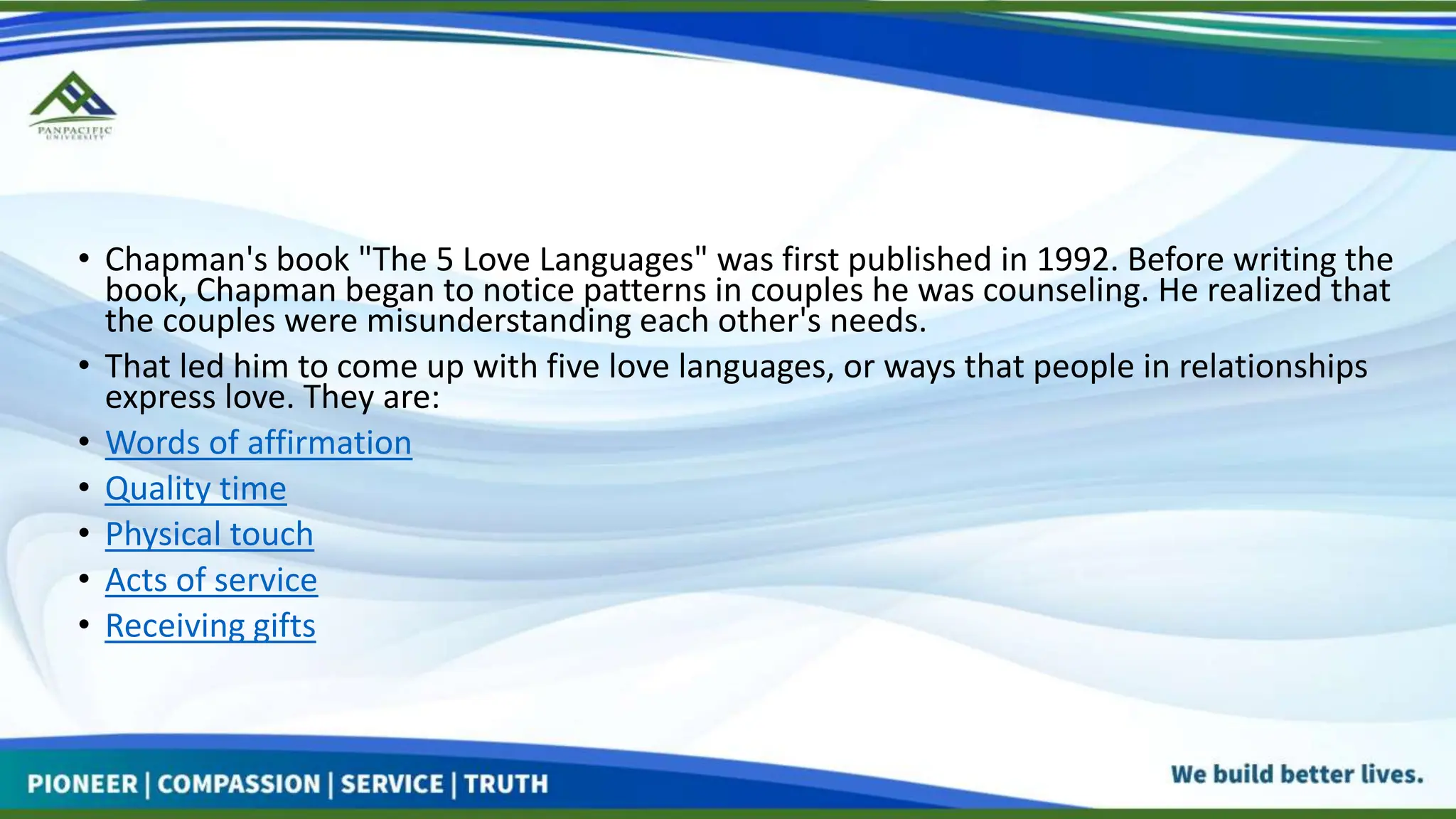 • Chapman's book "The 5 Love Languages" was first published in 1992. Before writing the
book, Chapman began to notice patterns in couples he was counseling. He realized that
the couples were misunderstanding each other's needs.
• That led him to come up with five love languages, or ways that people in relationships
express love. They are:
• Words of affirmation
• Quality time
• Physical touch
• Acts of service
• Receiving gifts
 
