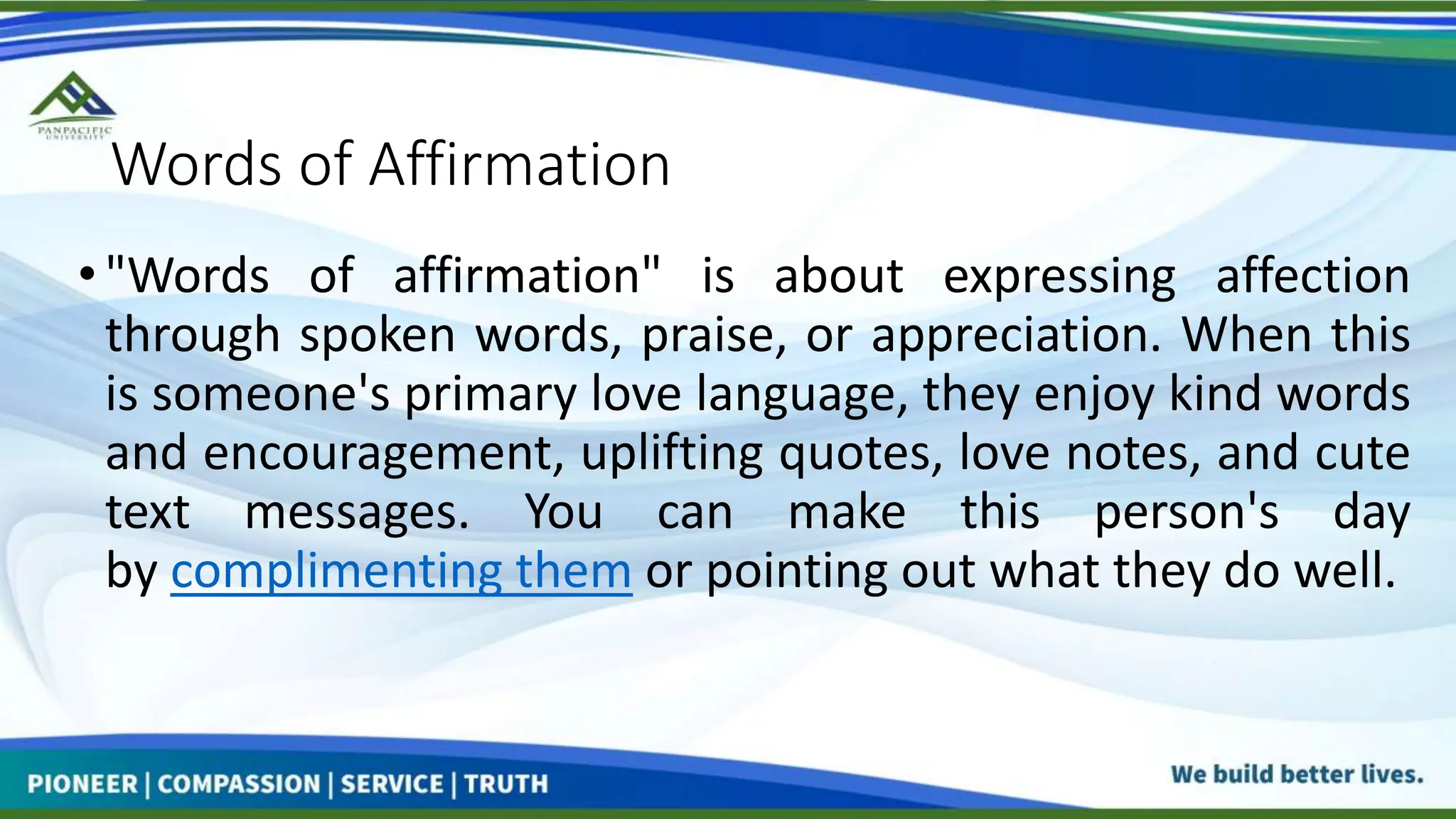 Words of Affirmation
•"Words of affirmation" is about expressing affection
through spoken words, praise, or appreciation. When this
is someone's primary love language, they enjoy kind words
and encouragement, uplifting quotes, love notes, and cute
text messages. You can make this person's day
by complimenting them or pointing out what they do well.
 
