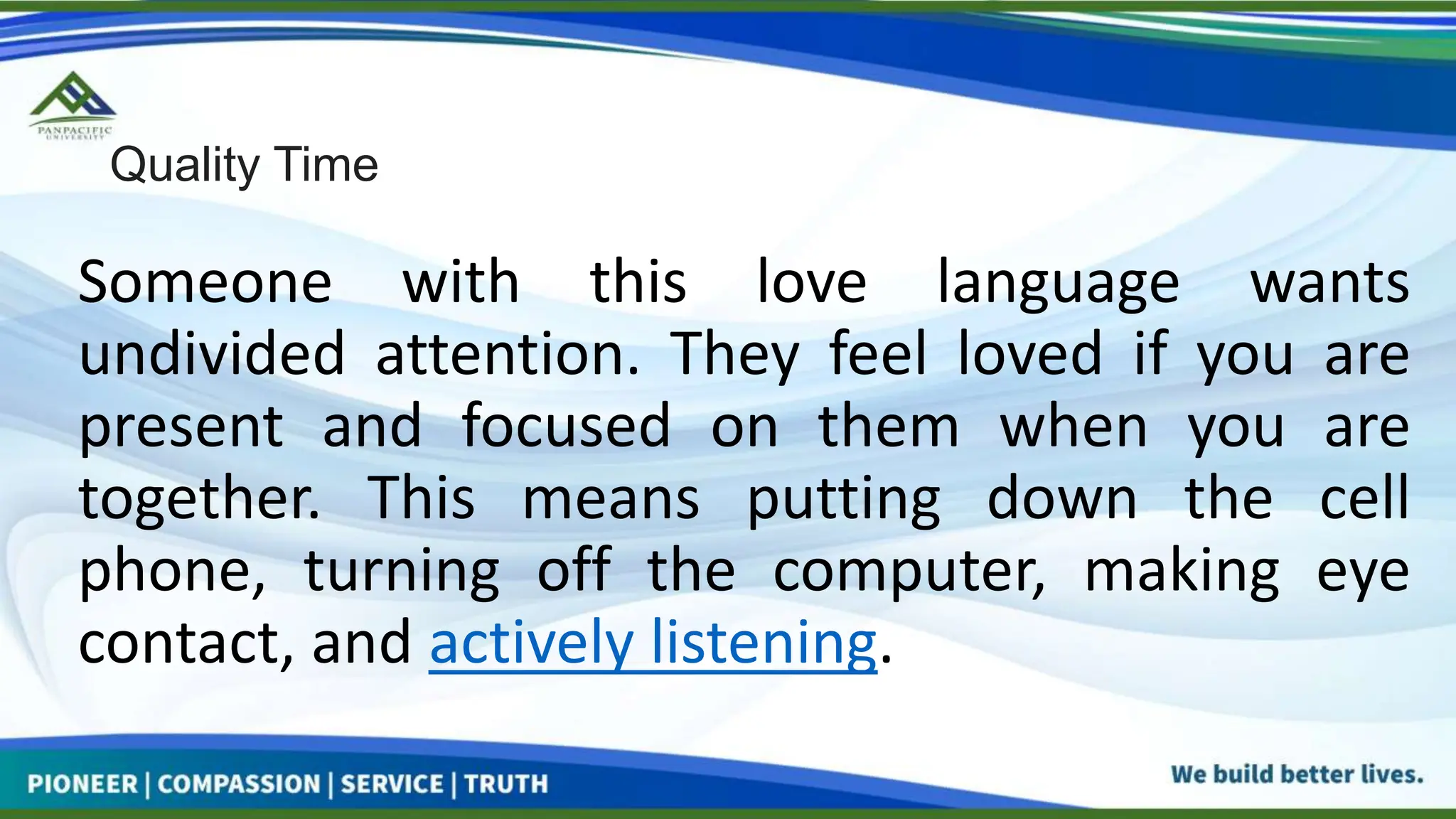 Quality Time
Someone with this love language wants
undivided attention. They feel loved if you are
present and focused on them when you are
together. This means putting down the cell
phone, turning off the computer, making eye
contact, and actively listening.
 