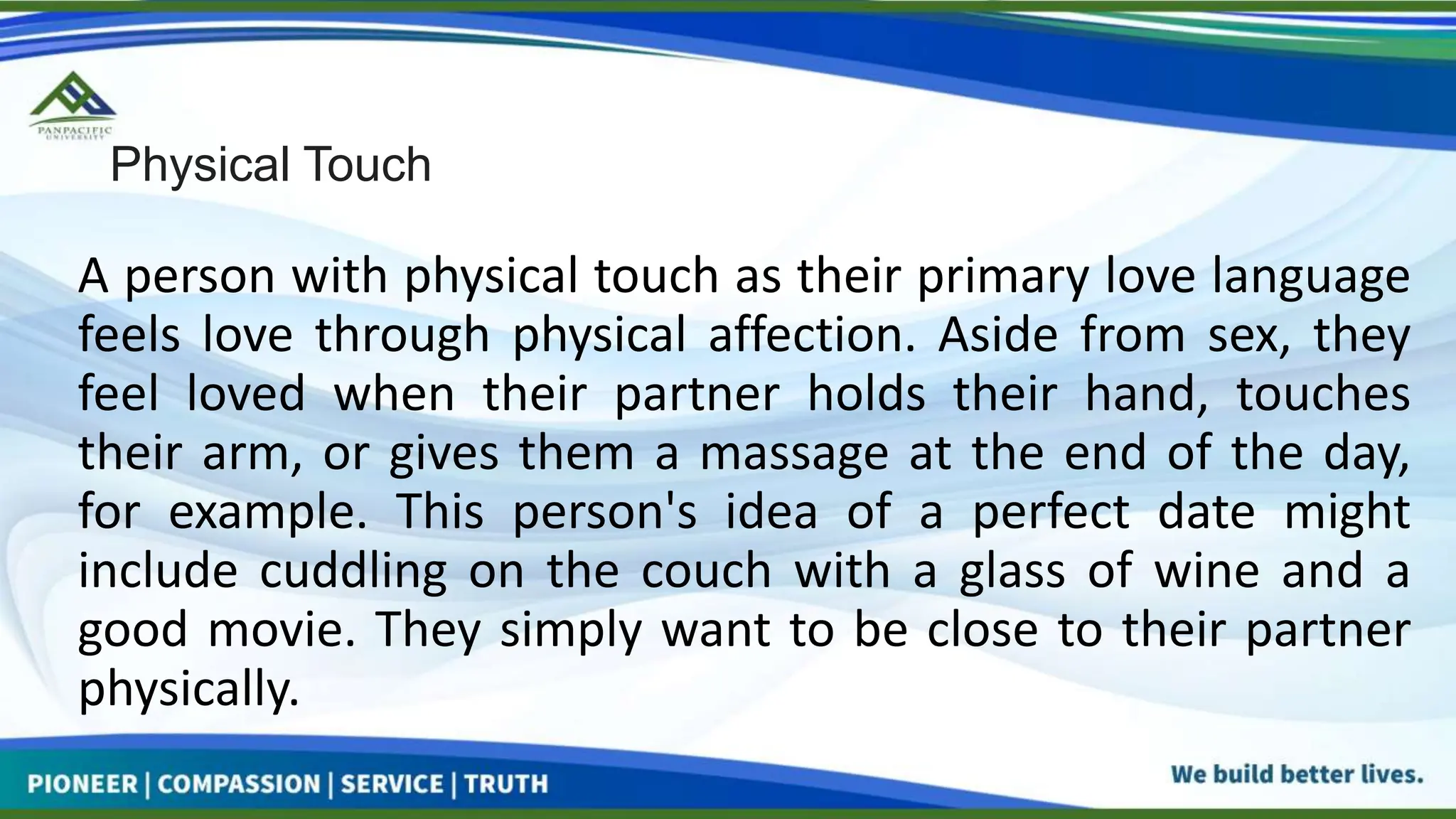Physical Touch
A person with physical touch as their primary love language
feels love through physical affection. Aside from sex, they
feel loved when their partner holds their hand, touches
their arm, or gives them a massage at the end of the day,
for example. This person's idea of a perfect date might
include cuddling on the couch with a glass of wine and a
good movie. They simply want to be close to their partner
physically.
 